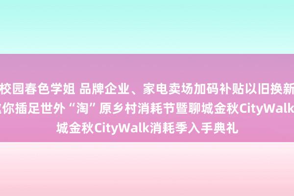 校园春色学姐 品牌企业、家电卖场加码补贴以旧换新……9月20日邀你插足世外“淘”原乡村消耗节暨聊城金秋CityWalk消耗季入手典礼