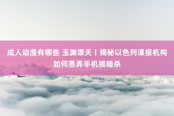 成人动漫有哪些 玉渊谭天丨揭秘以色列谍报机构如何愚弄手机搞暗杀
