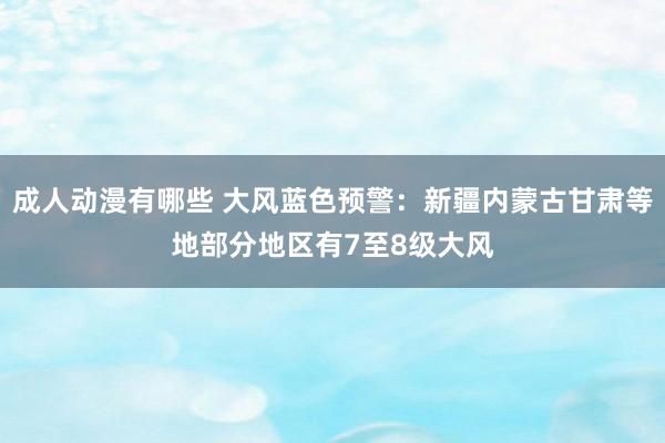 成人动漫有哪些 大风蓝色预警：新疆内蒙古甘肃等地部分地区有7至8级大风