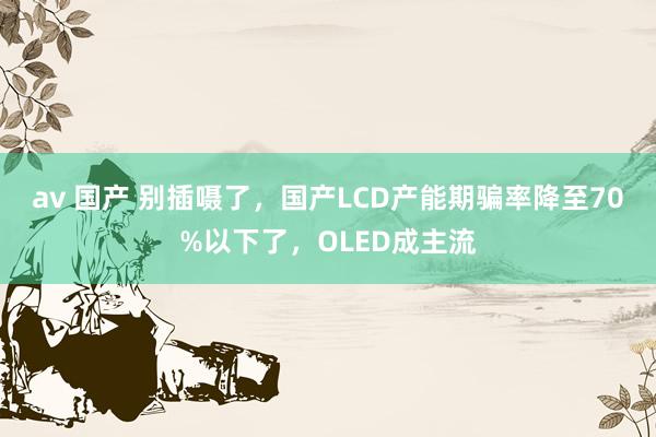 av 国产 别插嗫了，国产LCD产能期骗率降至70%以下了，OLED成主流
