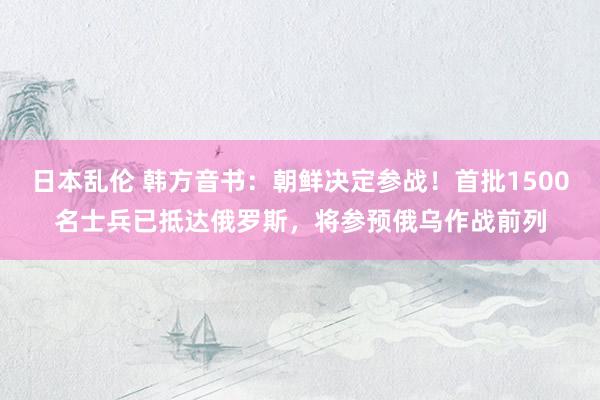 日本乱伦 韩方音书:朝鲜决定参战!首批1500名士兵已抵达俄罗斯,将参预俄乌作战前列