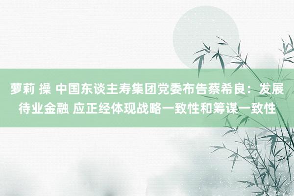 萝莉 操 中国东谈主寿集团党委布告蔡希良：发展待业金融 应正经体现战略一致性和筹谋一致性