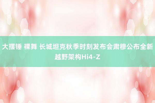 大摆锤 裸舞 长城坦克秋季时刻发布会肃穆公布全新越野架构Hi4-Z