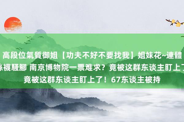 高段位氣質御姐【功夫不好不要找我】姐妹花~連體絲襪~大奶晃動~絲襪騷腳 南京博物院一票难求？竟被这群东谈主盯上了！67东谈主被持