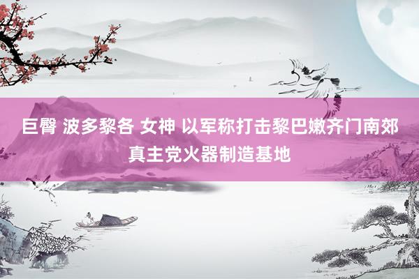 巨臀 波多黎各 女神 以军称打击黎巴嫩齐门南郊真主党火器制造基地