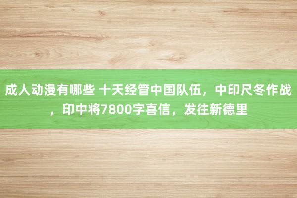 成人动漫有哪些 十天经管中国队伍，中印尺冬作战，印中将7800字喜信，发往新德里