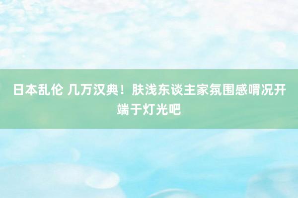 日本乱伦 几万汉典!肤浅东谈主家氛围感喟况开端于灯光吧
