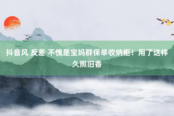抖音风 反差 不愧是宝妈群保举收纳柜!用了这样久照旧香