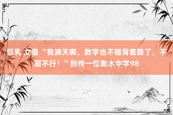 巨乳 女優 “我滴天哪,数学也不错背套路了,不屈不行!”别传一位衡水中学98