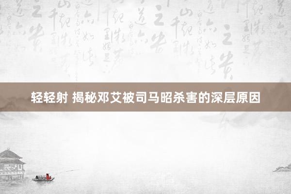 轻轻射 揭秘邓艾被司马昭杀害的深层原因
