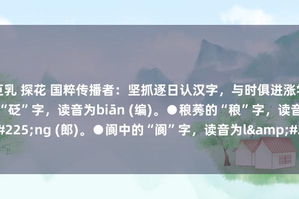 巨乳 探花 国粹传播者:坚抓逐日认汉字,与时俱进涨学问(储藏版)●规戒的“砭”字,读音为biān (编)。●稂莠的“稂”字,读音为láng (郎)。●阆中的“阆”字,读音为làng(浪)。●町疃的“疃”字,...