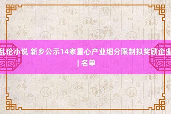 乱伦小说 新乡公示14家重心产业细分限制拟奖励企业 | 名单
