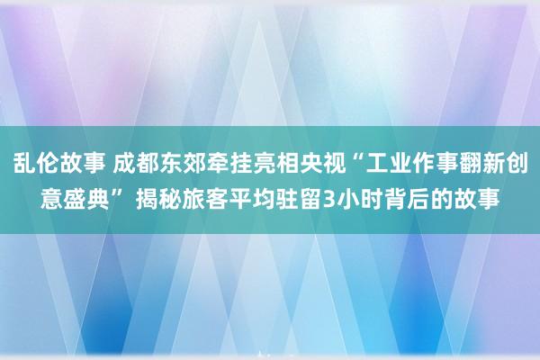 乱伦故事 成都东郊牵挂亮相央视“工业作事翻新创意盛典” 揭秘旅客平均驻留3小时背后的故事