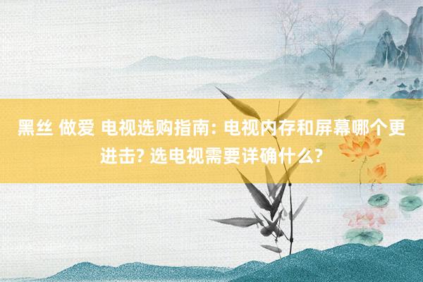 黑丝 做爱 电视选购指南: 电视内存和屏幕哪个更进击? 选电视需要详确什么?