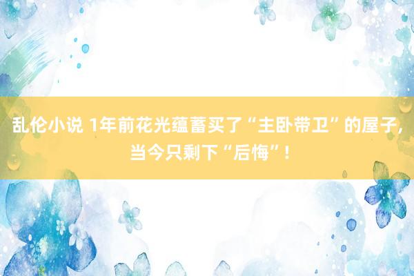 乱伦小说 1年前花光蕴蓄买了“主卧带卫”的屋子， 当今只剩下“后悔”!