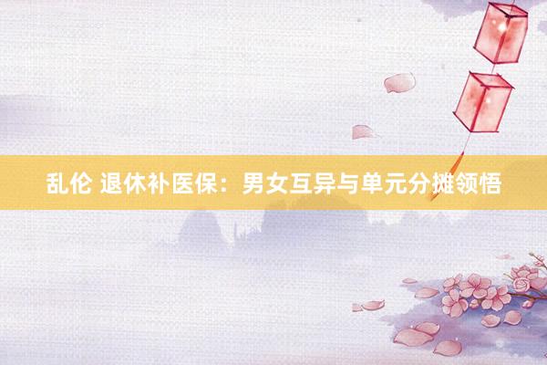 乱伦 退休补医保：男女互异与单元分摊领悟