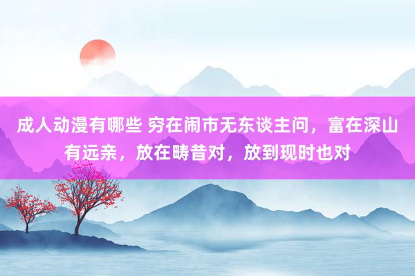 成人动漫有哪些 穷在闹市无东谈主问，富在深山有远亲，放在畴昔对，放到现时也对