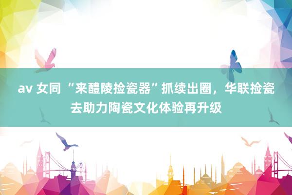 av 女同 “来醴陵捡瓷器”抓续出圈，华联捡瓷去助力陶瓷文化体验再升级