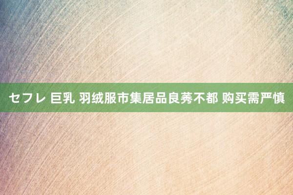 セフレ 巨乳 羽绒服市集居品良莠不都 购买需严慎