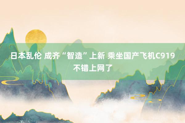 日本乱伦 成齐“智造”上新 乘坐国产飞机C919不错上网了