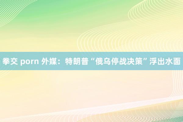 拳交 porn 外媒：特朗普“俄乌停战决策”浮出水面