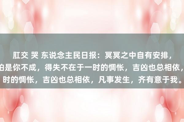 肛交 哭 东说念主民日报：冥冥之中自有安排，有些事你作念不成，只怕是你不成，得失不在于一时的惆怅，吉凶也总相依，凡事发生，齐有意于我。