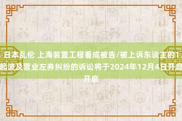 日本乱伦 上海装置工程看成被告/被上诉东谈主的1起波及营业左券纠纷的诉讼将于2024年12月4日开庭