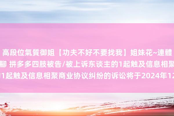 高段位氣質御姐【功夫不好不要找我】姐妹花~連體絲襪~大奶晃動~絲襪騷腳 拼多多四肢被告/被上诉东谈主的1起触及信息相聚商业协议纠纷的诉讼将于2024年12月4日开庭