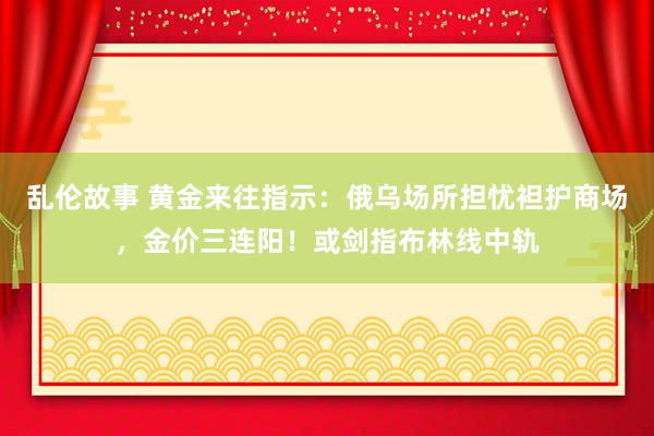 乱伦故事 黄金来往指示：俄乌场所担忧袒护商场，金价三连阳！或剑指布林线中轨