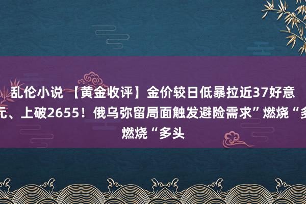 乱伦小说 【黄金收评】金价较日低暴拉近37好意思元、上破2655！俄乌弥留局面触发避险需求”燃烧“多头
