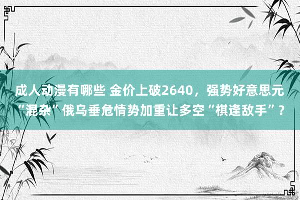 成人动漫有哪些 金价上破2640，强势好意思元“混杂”俄乌垂危情势加重让多空“棋逢敌手”？