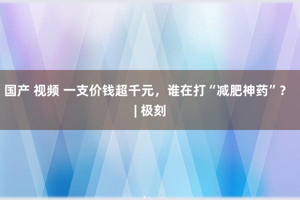 国产 视频 一支价钱超千元，谁在打“减肥神药”？ | 极刻