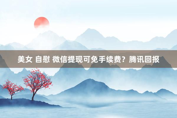 美女 自慰 微信提现可免手续费？腾讯回报