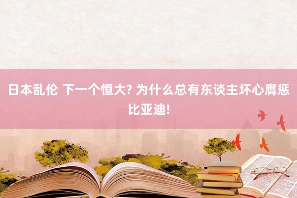 日本乱伦 下一个恒大? 为什么总有东谈主坏心膺惩比亚迪!