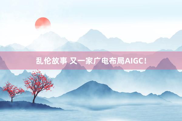 乱伦故事 又一家广电布局AIGC！