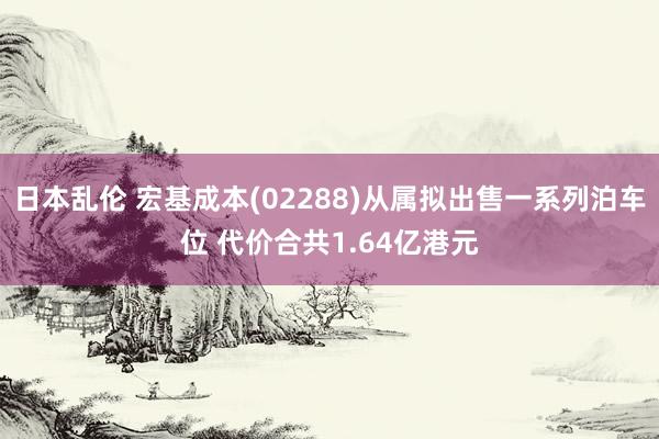 日本乱伦 宏基成本(02288)从属拟出售一系列泊车位 代价合共1.64亿港元