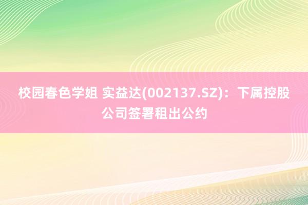 校园春色学姐 实益达(002137.SZ)：下属控股公司签署租出公约