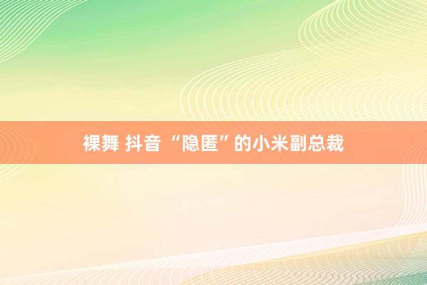 裸舞 抖音 “隐匿”的小米副总裁