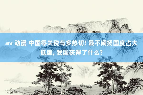 av 动漫 中国零关税有多热切! 最不阐扬国度占大低廉， 我国获得了什么?