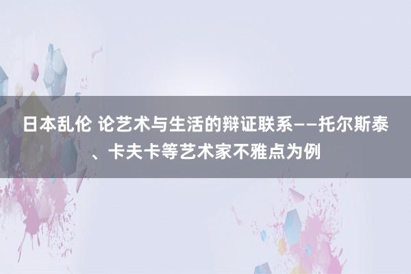 日本乱伦 论艺术与生活的辩证联系——托尔斯泰、卡夫卡等艺术家不雅点为例