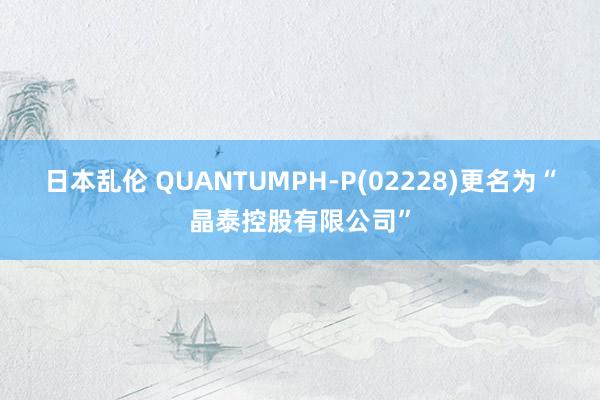日本乱伦 QUANTUMPH-P(02228)更名为“晶泰控股有限公司”