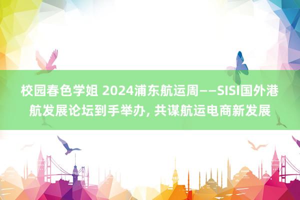 校园春色学姐 2024浦东航运周——SISI国外港航发展论坛到手举办， 共谋航运电商新发展