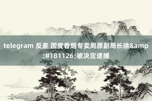 telegram 反差 国度香烟专卖局原副局长徐&#181126;被决定逮捕