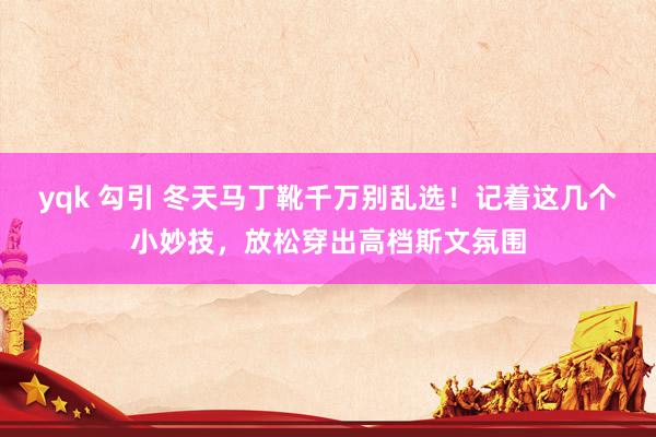 yqk 勾引 冬天马丁靴千万别乱选！记着这几个小妙技，放松穿出高档斯文氛围