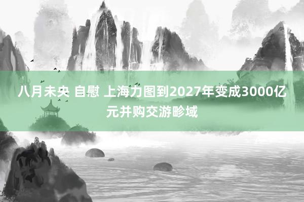 八月未央 自慰 上海力图到2027年变成3000亿元并购交游畛域