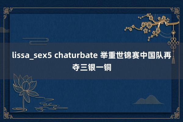 lissa_sex5 chaturbate 举重世锦赛中国队再夺三银一铜