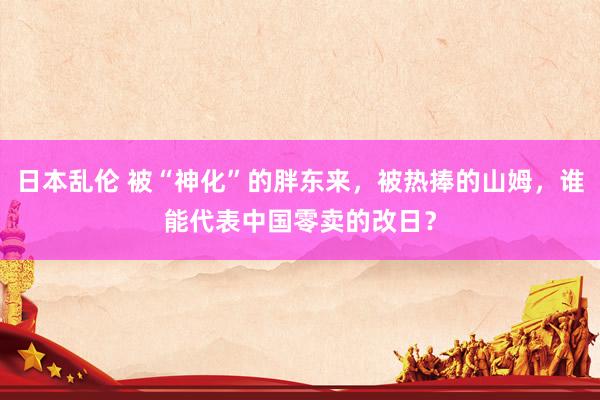 日本乱伦 被“神化”的胖东来，被热捧的山姆，谁能代表中国零卖的改日？