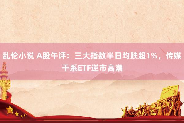 乱伦小说 A股午评：三大指数半日均跌超1%，传媒干系ETF逆市高潮