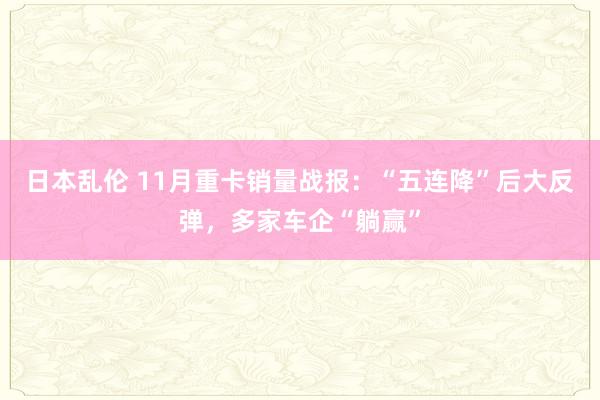 日本乱伦 11月重卡销量战报：“五连降”后大反弹，多家车企“躺赢”