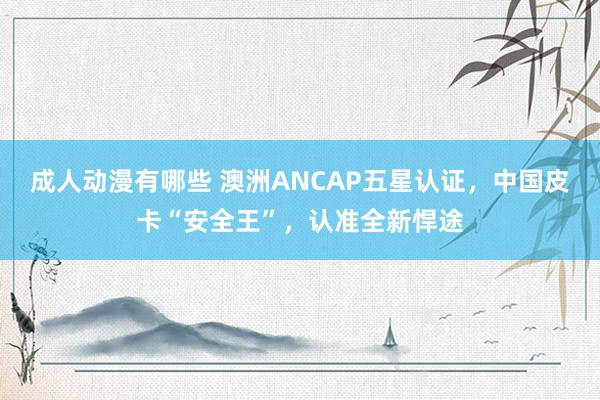 成人动漫有哪些 澳洲ANCAP五星认证，中国皮卡“安全王”，认准全新悍途